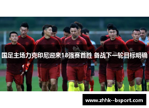 国足主场力克印尼迎来18强赛首胜 备战下一轮目标明确 国足主场力克印尼迎来18强赛首胜 备战下一轮目标明确