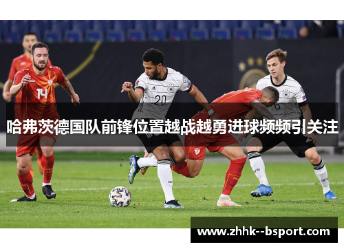 哈弗茨德国队前锋位置越战越勇进球频频引关注 哈弗茨德国队前锋位置越战越勇进球频频引关注