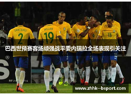 巴西世预赛客场顽强战平委内瑞拉全场表现引关注 巴西世预赛客场顽强战平委内瑞拉全场表现引关注