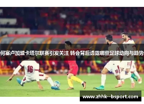 何塞卢加盟卡塔尔联赛引发关注 转会背后透露哪些足球动向与趋势 何塞卢加盟卡塔尔联赛引发关注 转会背后透露哪些足球动向与趋势