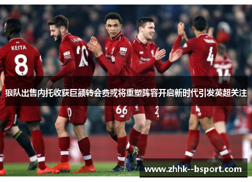 狼队出售内托收获巨额转会费或将重塑阵容开启新时代引发英超关注