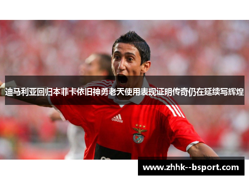 迪马利亚回归本菲卡依旧神勇老天使用表现证明传奇仍在延续写辉煌